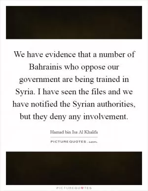 We have evidence that a number of Bahrainis who oppose our government are being trained in Syria. I have seen the files and we have notified the Syrian authorities, but they deny any involvement Picture Quote #1