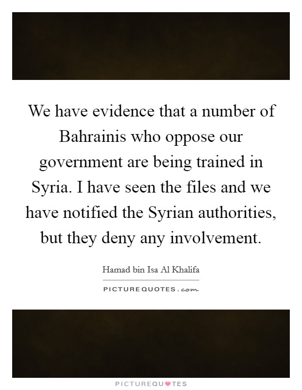 We have evidence that a number of Bahrainis who oppose our government are being trained in Syria. I have seen the files and we have notified the Syrian authorities, but they deny any involvement. Picture Quote #1