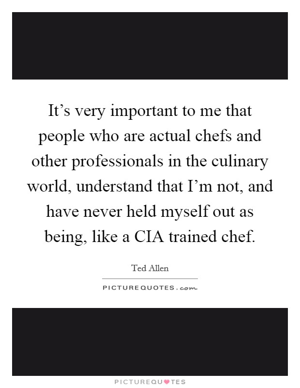 It's very important to me that people who are actual chefs and other professionals in the culinary world, understand that I'm not, and have never held myself out as being, like a CIA trained chef. Picture Quote #1