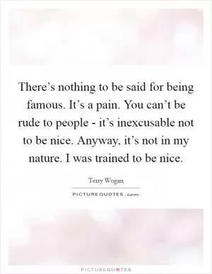 There’s nothing to be said for being famous. It’s a pain. You can’t be rude to people - it’s inexcusable not to be nice. Anyway, it’s not in my nature. I was trained to be nice Picture Quote #1