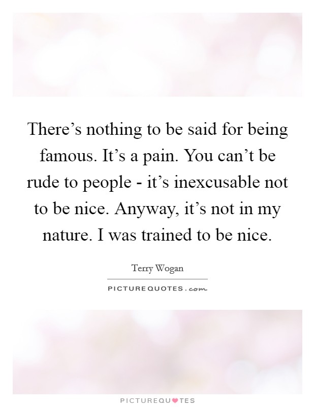 There's nothing to be said for being famous. It's a pain. You can't be rude to people - it's inexcusable not to be nice. Anyway, it's not in my nature. I was trained to be nice. Picture Quote #1