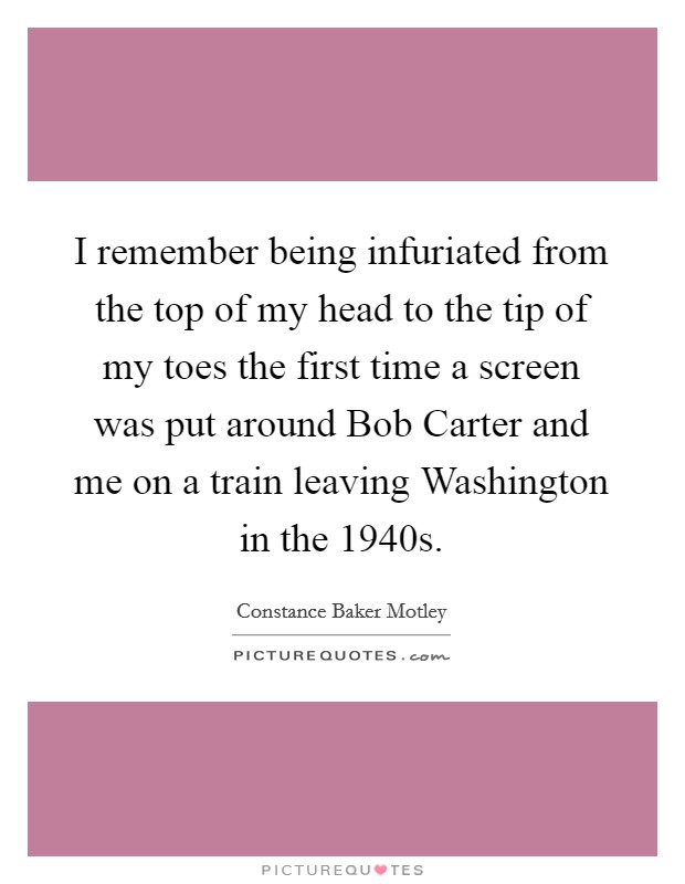 I remember being infuriated from the top of my head to the tip of my toes the first time a screen was put around Bob Carter and me on a train leaving Washington in the 1940s. Picture Quote #1