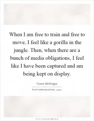 When I am free to train and free to move, I feel like a gorilla in the jungle. Then, when there are a bunch of media obligations, I feel like I have been captured and am being kept on display Picture Quote #1