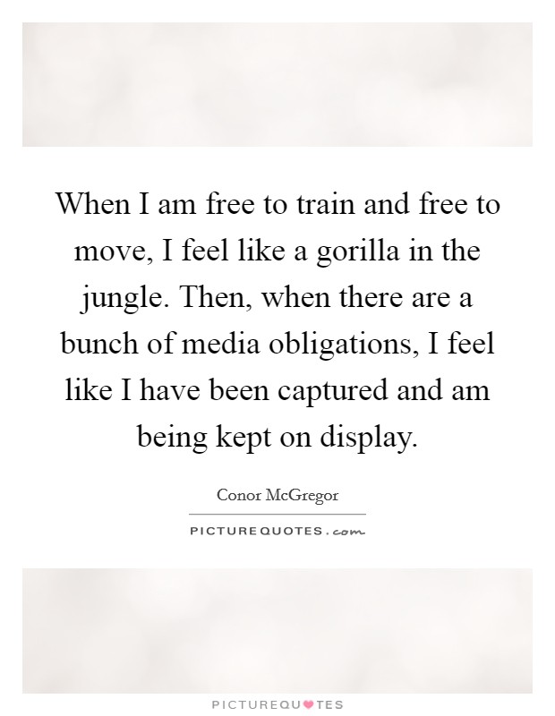 When I am free to train and free to move, I feel like a gorilla in the jungle. Then, when there are a bunch of media obligations, I feel like I have been captured and am being kept on display. Picture Quote #1