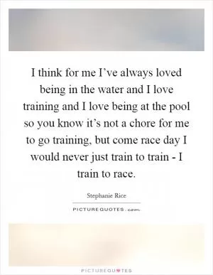 I think for me I’ve always loved being in the water and I love training and I love being at the pool so you know it’s not a chore for me to go training, but come race day I would never just train to train - I train to race Picture Quote #1