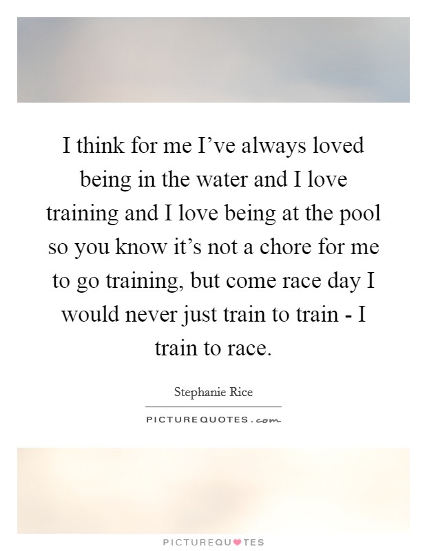 I think for me I've always loved being in the water and I love training and I love being at the pool so you know it's not a chore for me to go training, but come race day I would never just train to train - I train to race. Picture Quote #1