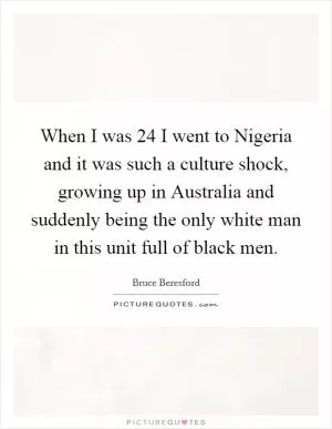 When I was 24 I went to Nigeria and it was such a culture shock, growing up in Australia and suddenly being the only white man in this unit full of black men Picture Quote #1