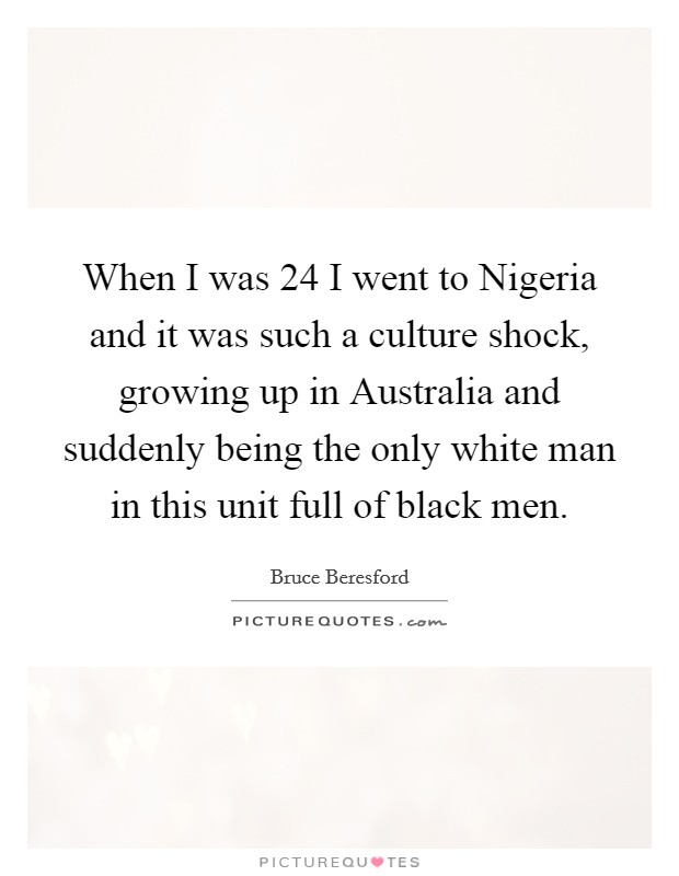 When I was 24 I went to Nigeria and it was such a culture shock, growing up in Australia and suddenly being the only white man in this unit full of black men. Picture Quote #1