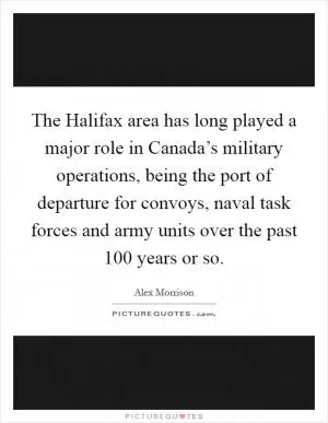 The Halifax area has long played a major role in Canada’s military operations, being the port of departure for convoys, naval task forces and army units over the past 100 years or so Picture Quote #1