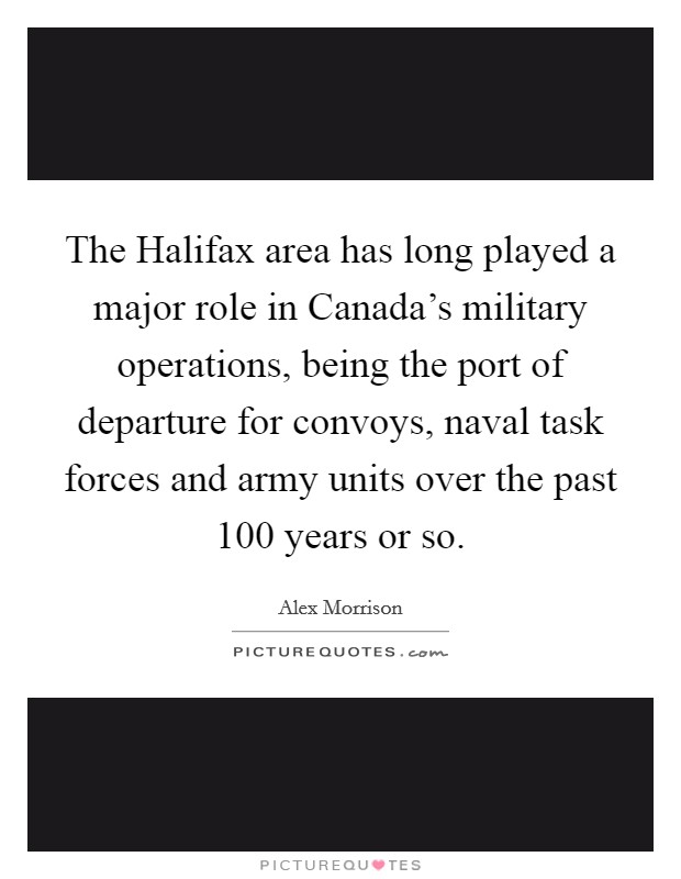 The Halifax area has long played a major role in Canada's military operations, being the port of departure for convoys, naval task forces and army units over the past 100 years or so. Picture Quote #1