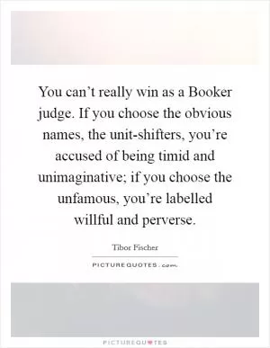 You can’t really win as a Booker judge. If you choose the obvious names, the unit-shifters, you’re accused of being timid and unimaginative; if you choose the unfamous, you’re labelled willful and perverse Picture Quote #1