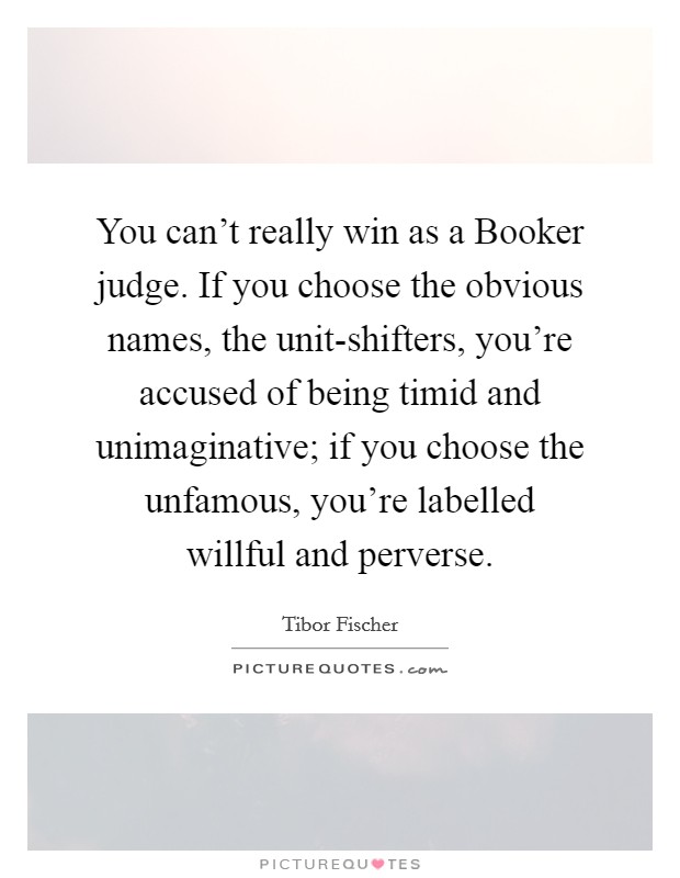 You can't really win as a Booker judge. If you choose the obvious names, the unit-shifters, you're accused of being timid and unimaginative; if you choose the unfamous, you're labelled willful and perverse. Picture Quote #1