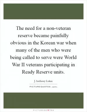 The need for a non-veteran reserve became painfully obvious in the Korean war when many of the men who were being called to serve were World War II veterans participating in Ready Reserve units Picture Quote #1