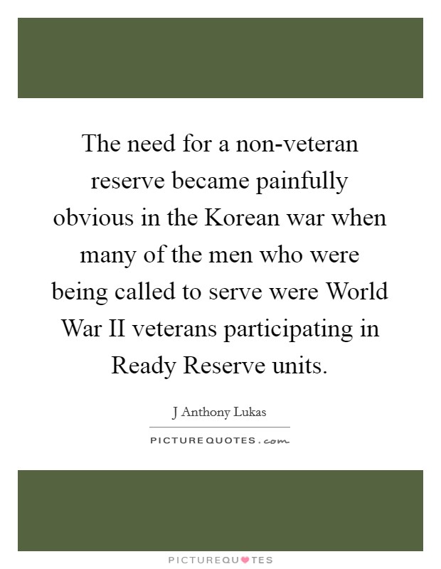 The need for a non-veteran reserve became painfully obvious in the Korean war when many of the men who were being called to serve were World War II veterans participating in Ready Reserve units. Picture Quote #1