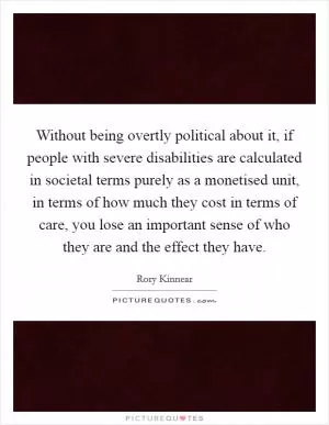 Without being overtly political about it, if people with severe disabilities are calculated in societal terms purely as a monetised unit, in terms of how much they cost in terms of care, you lose an important sense of who they are and the effect they have Picture Quote #1