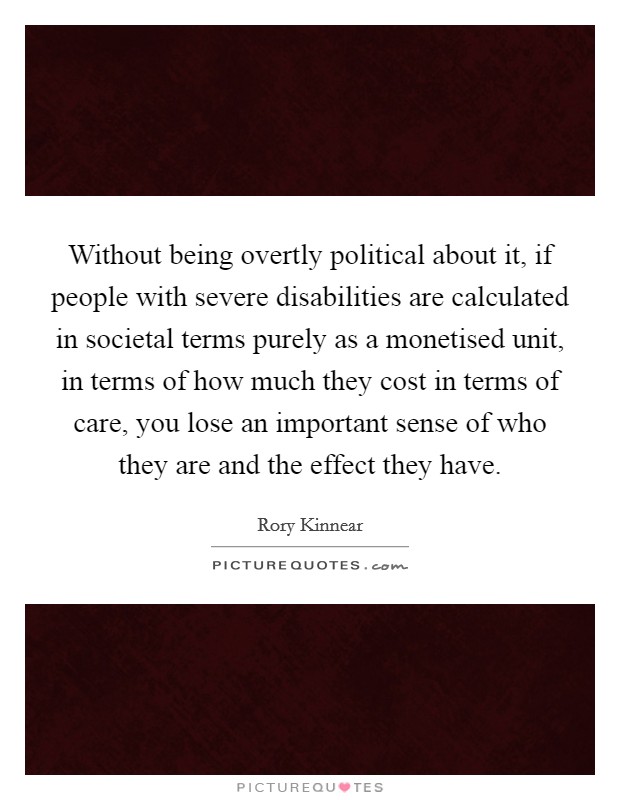 Without being overtly political about it, if people with severe disabilities are calculated in societal terms purely as a monetised unit, in terms of how much they cost in terms of care, you lose an important sense of who they are and the effect they have. Picture Quote #1