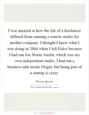 I was amazed at how the life of a freelancer differed from running a remote studio for another company. I thought I knew what I was doing in 2004 when I left Eidos because I had run Ion Storm Austin, which was my own independent studio. I had run a business unit inside Origin, but being part of a startup is crazy Picture Quote #1