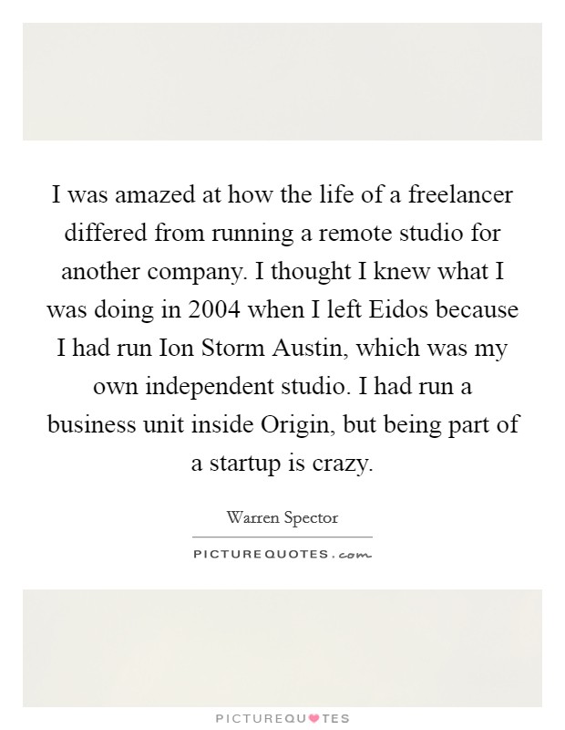 I was amazed at how the life of a freelancer differed from running a remote studio for another company. I thought I knew what I was doing in 2004 when I left Eidos because I had run Ion Storm Austin, which was my own independent studio. I had run a business unit inside Origin, but being part of a startup is crazy. Picture Quote #1