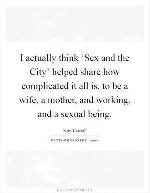 I actually think ‘Sex and the City’ helped share how complicated it all is, to be a wife, a mother, and working, and a sexual being Picture Quote #1
