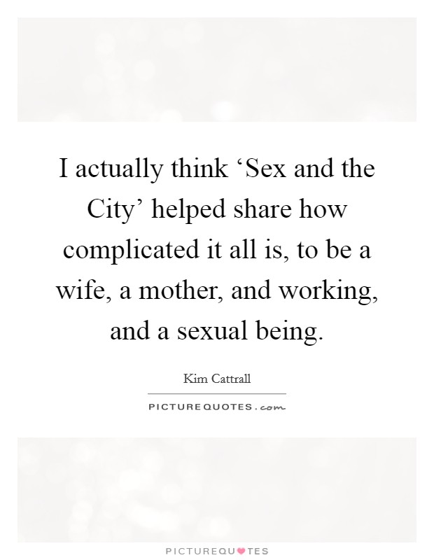 I actually think ‘Sex and the City' helped share how complicated it all is, to be a wife, a mother, and working, and a sexual being. Picture Quote #1