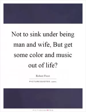 Not to sink under being man and wife, But get some color and music out of life? Picture Quote #1