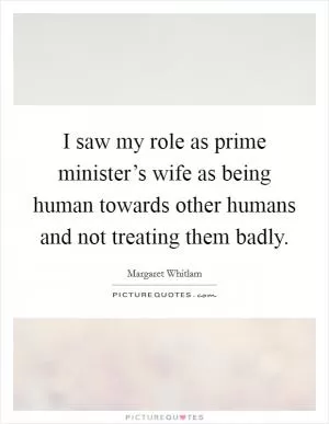 I saw my role as prime minister’s wife as being human towards other humans and not treating them badly Picture Quote #1