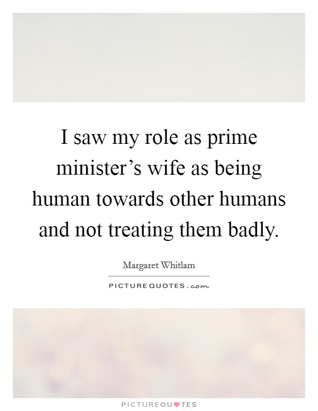 I saw my role as prime minister's wife as being human towards other humans and not treating them badly. Picture Quote #1