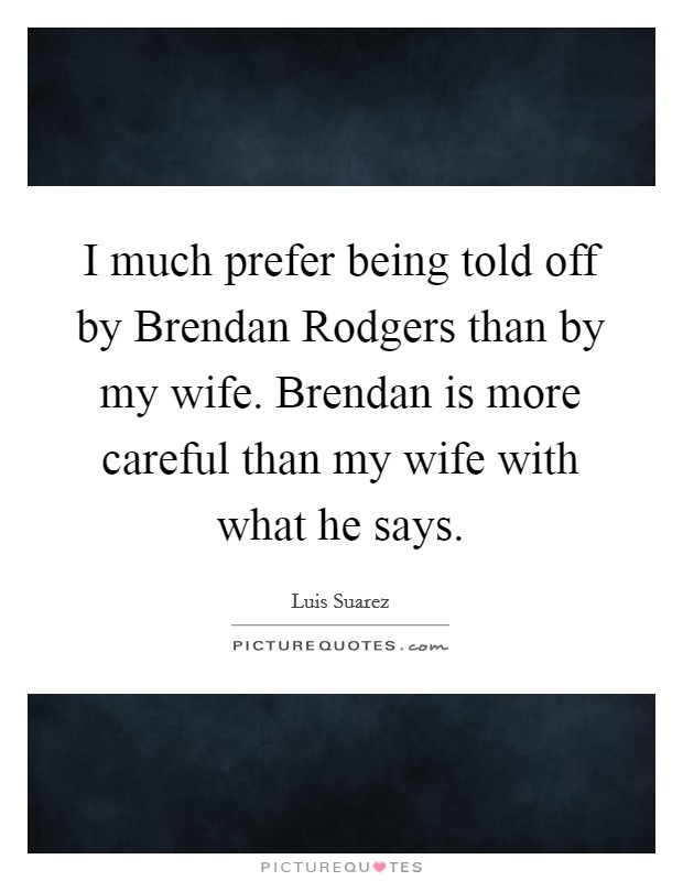 I much prefer being told off by Brendan Rodgers than by my wife. Brendan is more careful than my wife with what he says. Picture Quote #1