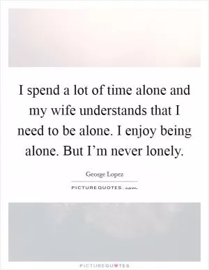 I spend a lot of time alone and my wife understands that I need to be alone. I enjoy being alone. But I’m never lonely Picture Quote #1
