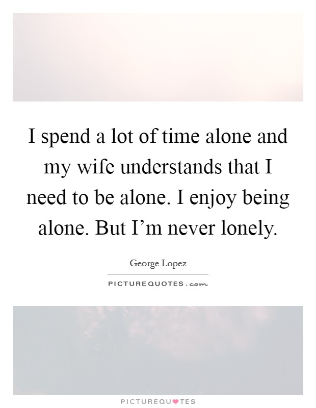 I spend a lot of time alone and my wife understands that I need to be alone. I enjoy being alone. But I'm never lonely. Picture Quote #1