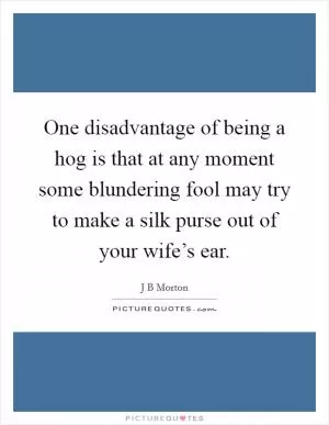 One disadvantage of being a hog is that at any moment some blundering fool may try to make a silk purse out of your wife’s ear Picture Quote #1