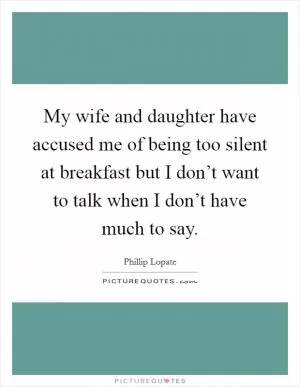 My wife and daughter have accused me of being too silent at breakfast but I don’t want to talk when I don’t have much to say Picture Quote #1