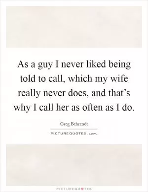 As a guy I never liked being told to call, which my wife really never does, and that’s why I call her as often as I do Picture Quote #1