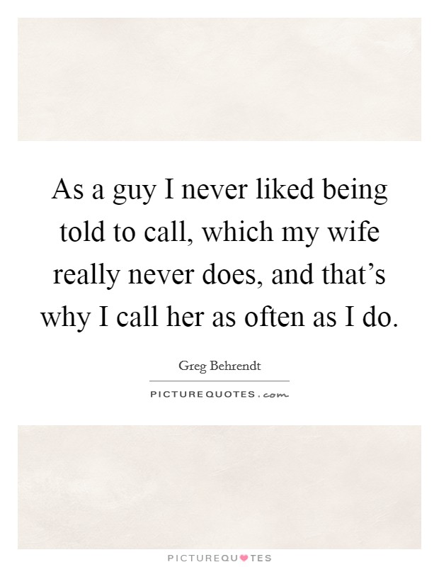 As a guy I never liked being told to call, which my wife really never does, and that's why I call her as often as I do. Picture Quote #1