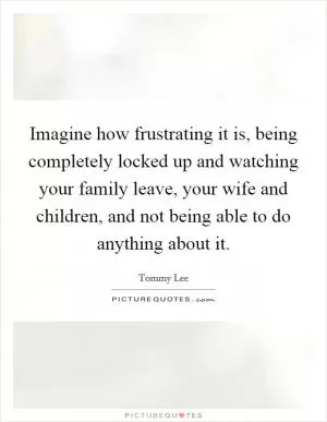 Imagine how frustrating it is, being completely locked up and watching your family leave, your wife and children, and not being able to do anything about it Picture Quote #1