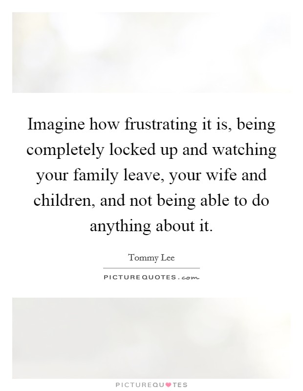 Imagine how frustrating it is, being completely locked up and watching your family leave, your wife and children, and not being able to do anything about it. Picture Quote #1