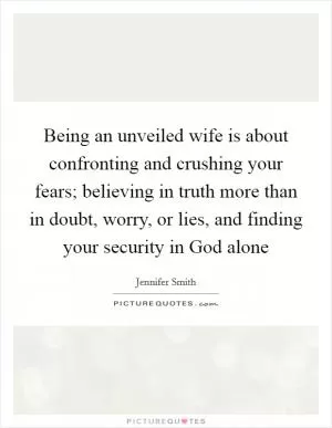 Being an unveiled wife is about confronting and crushing your fears; believing in truth more than in doubt, worry, or lies, and finding your security in God alone Picture Quote #1