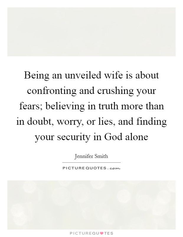 Being an unveiled wife is about confronting and crushing your fears; believing in truth more than in doubt, worry, or lies, and finding your security in God alone Picture Quote #1