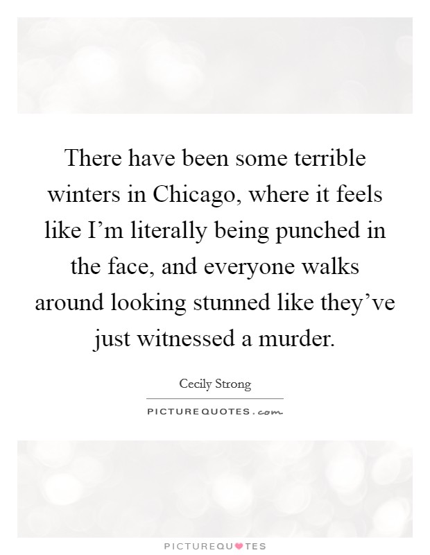 There have been some terrible winters in Chicago, where it feels like I'm literally being punched in the face, and everyone walks around looking stunned like they've just witnessed a murder. Picture Quote #1