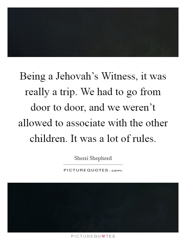 Being a Jehovah's Witness, it was really a trip. We had to go from door to door, and we weren't allowed to associate with the other children. It was a lot of rules. Picture Quote #1