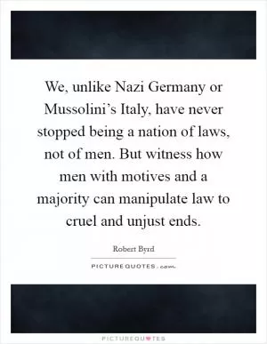 We, unlike Nazi Germany or Mussolini’s Italy, have never stopped being a nation of laws, not of men. But witness how men with motives and a majority can manipulate law to cruel and unjust ends Picture Quote #1