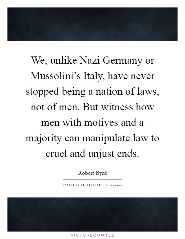 We, unlike Nazi Germany or Mussolini's Italy, have never stopped being a nation of laws, not of men. But witness how men with motives and a majority can manipulate law to cruel and unjust ends. Picture Quote #1