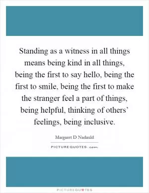 Standing as a witness in all things means being kind in all things, being the first to say hello, being the first to smile, being the first to make the stranger feel a part of things, being helpful, thinking of others’ feelings, being inclusive Picture Quote #1