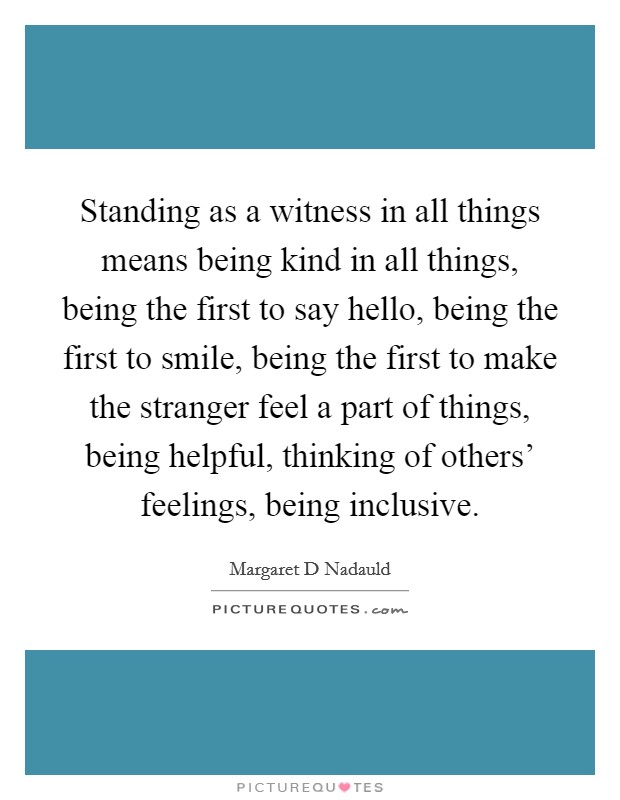 Standing as a witness in all things means being kind in all things, being the first to say hello, being the first to smile, being the first to make the stranger feel a part of things, being helpful, thinking of others' feelings, being inclusive. Picture Quote #1