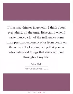 I’m a mad thinker in general. I think about everything, all the time. Especially when I write music, a lot of the influences come from personal experiences or from being on the outside looking in, being that person who witnessed things that stuck with me throughout my life Picture Quote #1