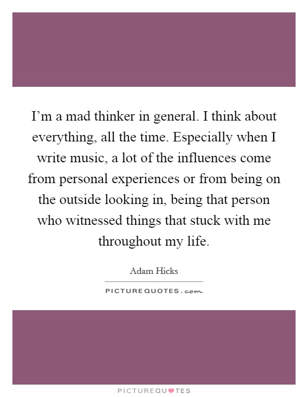 I'm a mad thinker in general. I think about everything, all the time. Especially when I write music, a lot of the influences come from personal experiences or from being on the outside looking in, being that person who witnessed things that stuck with me throughout my life. Picture Quote #1