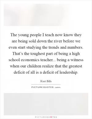 The young people I teach now know they are being sold down the river before we even start studying the trends and numbers. That’s the toughest part of being a high school economics teacher... being a witness when our children realize that the greatest deficit of all is a deficit of leadership Picture Quote #1