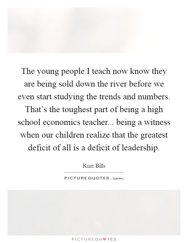 The young people I teach now know they are being sold down the river before we even start studying the trends and numbers. That's the toughest part of being a high school economics teacher... being a witness when our children realize that the greatest deficit of all is a deficit of leadership. Picture Quote #1