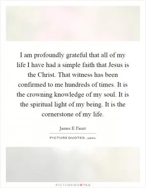 I am profoundly grateful that all of my life I have had a simple faith that Jesus is the Christ. That witness has been confirmed to me hundreds of times. It is the crowning knowledge of my soul. It is the spiritual light of my being. It is the cornerstone of my life Picture Quote #1