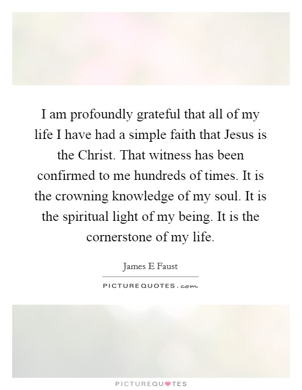 I am profoundly grateful that all of my life I have had a simple faith that Jesus is the Christ. That witness has been confirmed to me hundreds of times. It is the crowning knowledge of my soul. It is the spiritual light of my being. It is the cornerstone of my life. Picture Quote #1